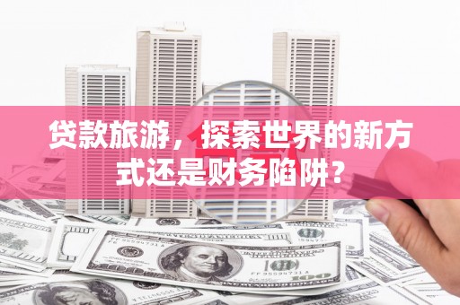 鱼池贷款旅游，探索世界的新方式还是财务陷阱？